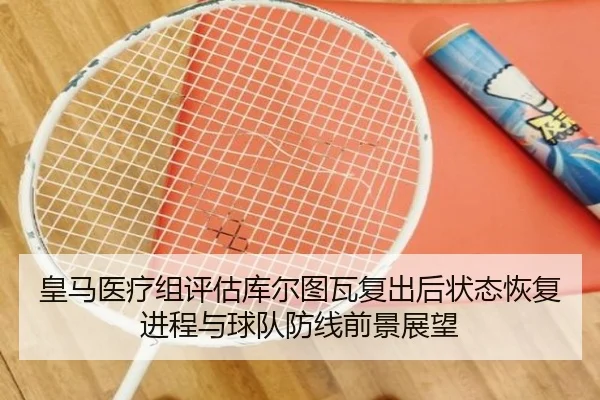 皇马医疗组评估库尔图瓦复出后状态恢复进程与球队防线前景展望