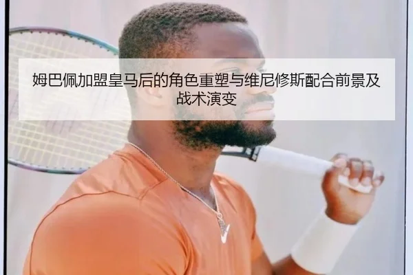姆巴佩加盟皇马后的角色重塑与维尼修斯配合前景及战术演变