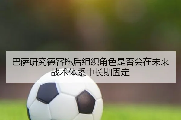 巴萨研究德容拖后组织角色是否会在未来战术体系中长期固定