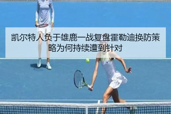 凯尔特人负于雄鹿一战复盘霍勒迪换防策略为何持续遭到针对
