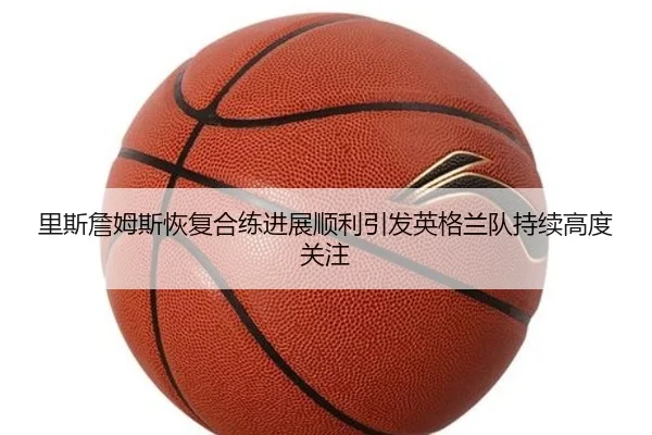 里斯詹姆斯恢复合练进展顺利引发英格兰队持续高度关注