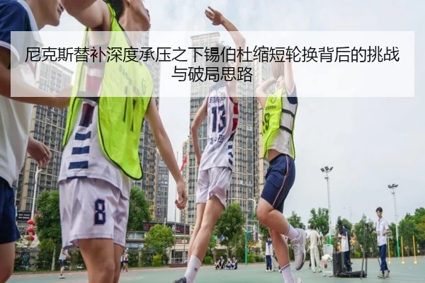 尼克斯替补深度承压之下锡伯杜缩短轮换背后的挑战与破局思路