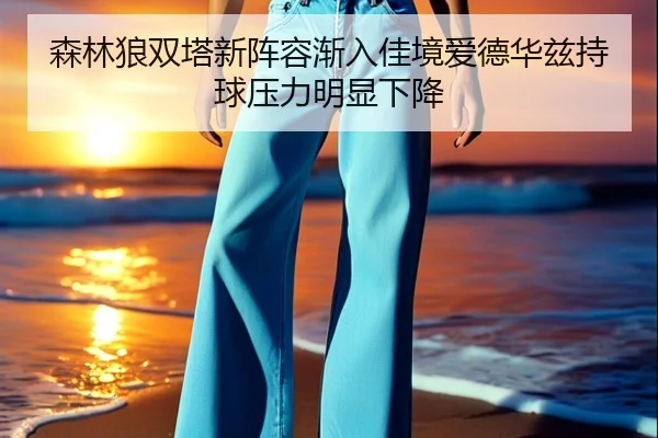 森林狼双塔新阵容渐入佳境爱德华兹持球压力明显下降